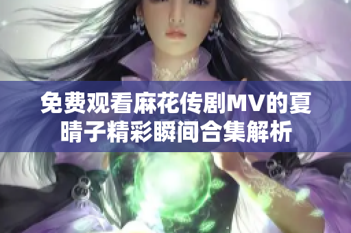 免费观看麻花传剧MV的夏晴子精彩瞬间合集解析