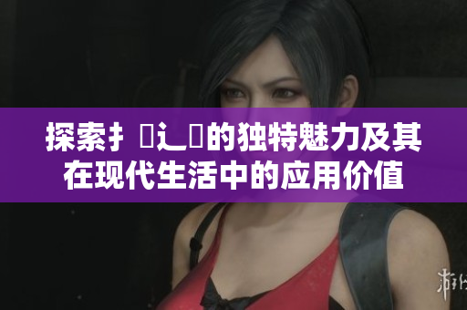 探索扌喿辶畐的独特魅力及其在现代生活中的应用价值