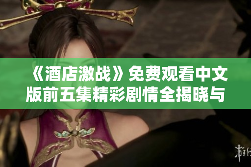 《酒店激战》免费观看中文版前五集精彩剧情全揭晓与观后感分享