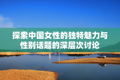 探索中国女性的独特魅力与性别话题的深层次讨论
