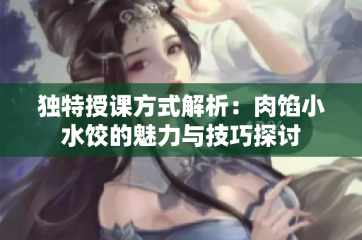 独特授课方式解析：肉馅小水饺的魅力与技巧探讨