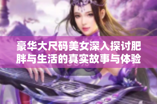 豪华大尺码美女深入探讨肥胖与生活的真实故事与体验