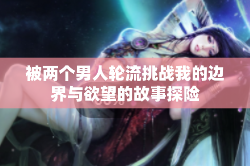 被两个男人轮流挑战我的边界与欲望的故事探险