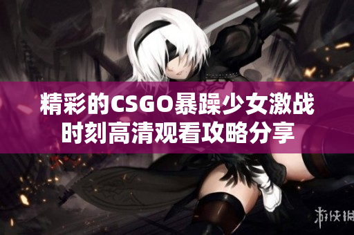 精彩的CSGO暴躁少女激战时刻高清观看攻略分享
