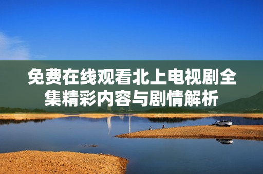 免费在线观看北上电视剧全集精彩内容与剧情解析