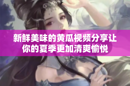 新鲜美味的黄瓜视频分享让你的夏季更加清爽愉悦