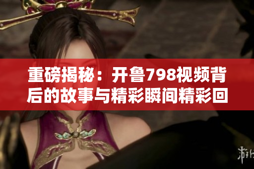 重磅揭秘：开鲁798视频背后的故事与精彩瞬间精彩回顾