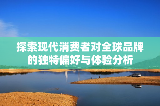 探索现代消费者对全球品牌的独特偏好与体验分析