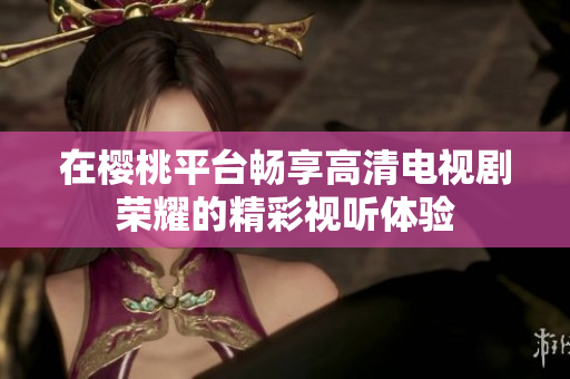 在樱桃平台畅享高清电视剧荣耀的精彩视听体验