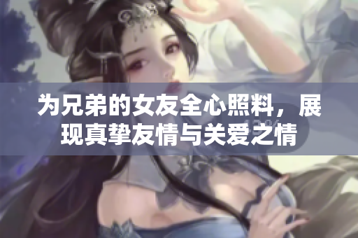 为兄弟的女友全心照料，展现真挚友情与关爱之情