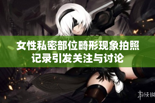 女性私密部位畸形现象拍照记录引发关注与讨论