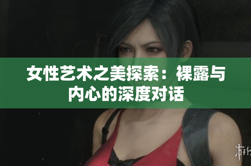 女性艺术之美探索：裸露与内心的深度对话