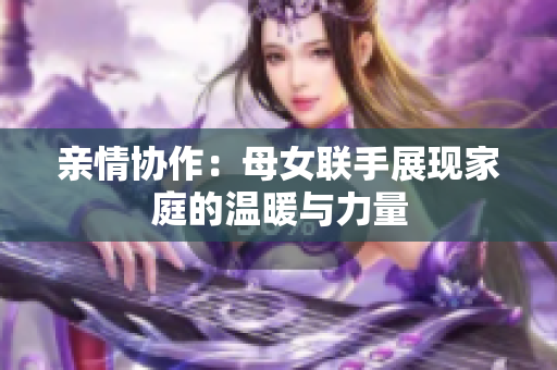亲情协作：母女联手展现家庭的温暖与力量