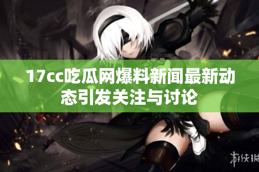 17cc吃瓜网爆料新闻最新动态引发关注与讨论