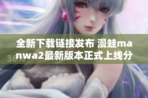 全新下载链接发布 漫蛙manwa2最新版本正式上线分享