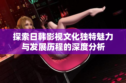 探索日韩影视文化独特魅力与发展历程的深度分析