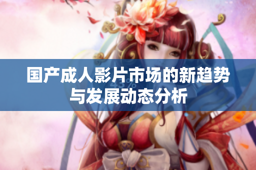 国产成人影片市场的新趋势与发展动态分析
