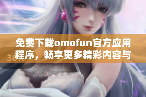 免费下载omofun官方应用程序，畅享更多精彩内容与功能体验