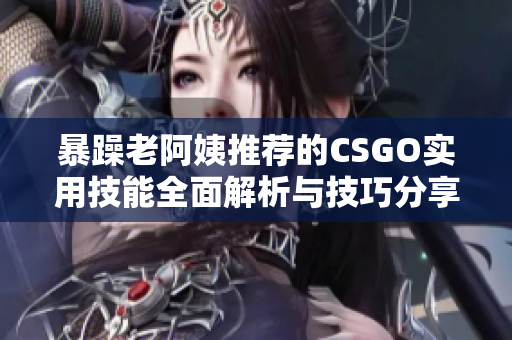 暴躁老阿姨推荐的CSGO实用技能全面解析与技巧分享