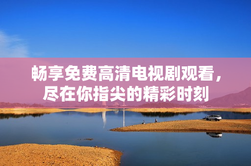 畅享免费高清电视剧观看，尽在你指尖的精彩时刻