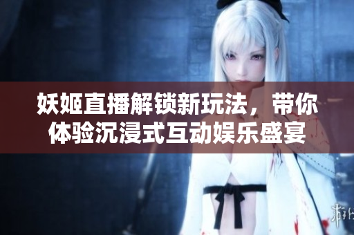 妖姬直播解锁新玩法，带你体验沉浸式互动娱乐盛宴