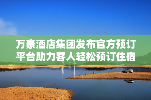 万豪酒店集团发布官方预订平台助力客人轻松预订住宿体验