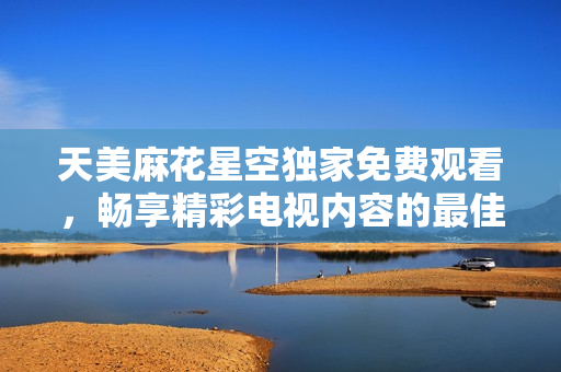 天美麻花星空独家免费观看，畅享精彩电视内容的最佳选择