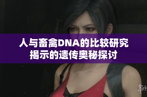 人与畜禽DNA的比较研究揭示的遗传奥秘探讨