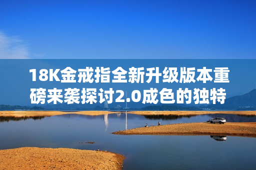 18K金戒指全新升级版本重磅来袭探讨2.0成色的独特魅力