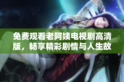 免费观看老阿姨电视剧高清版，畅享精彩剧情与人生故事