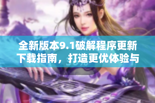 全新版本9.1破解程序更新下载指南，打造更优体验与功能