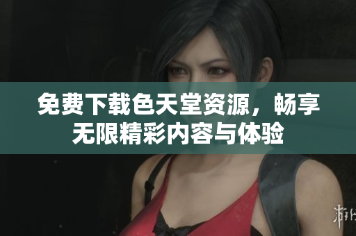 免费下载色天堂资源，畅享无限精彩内容与体验