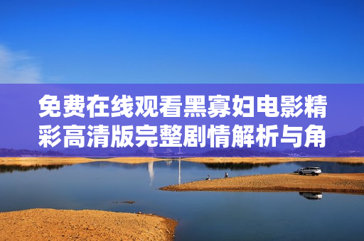 免费在线观看黑寡妇电影精彩高清版完整剧情解析与角色盘点