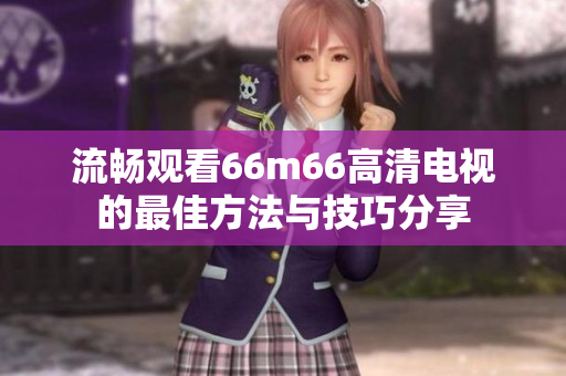 流畅观看66m66高清电视的最佳方法与技巧分享