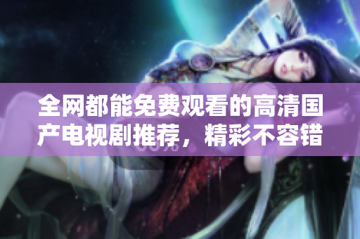 全网都能免费观看的高清国产电视剧推荐，精彩不容错过