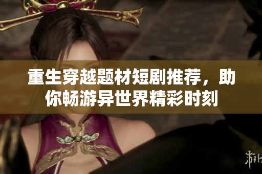 重生穿越题材短剧推荐，助你畅游异世界精彩时刻