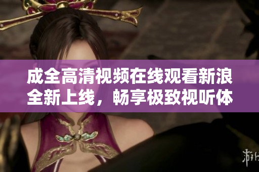 成全高清视频在线观看新浪全新上线，畅享极致视听体验