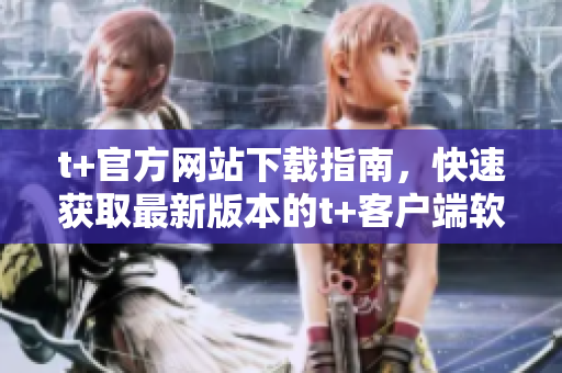 t+官方网站下载指南，快速获取最新版本的t+客户端软件