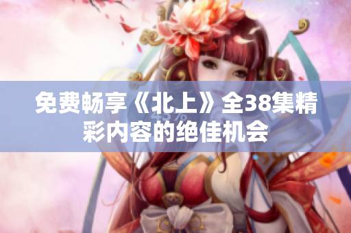 免费畅享《北上》全38集精彩内容的绝佳机会