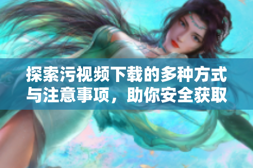 探索污视频下载的多种方式与注意事项，助你安全获取内容