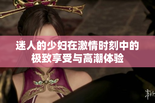 迷人的少妇在激情时刻中的极致享受与高潮体验