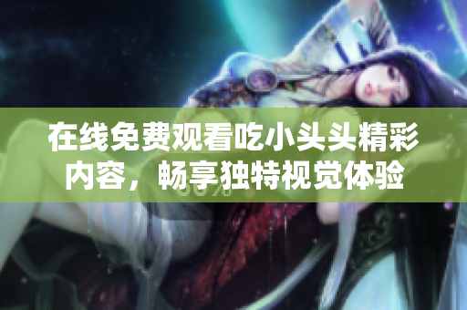在线免费观看吃小头头精彩内容，畅享独特视觉体验