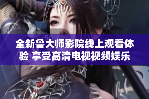 全新鲁大师影院线上观看体验 享受高清电视视频娱乐盛宴