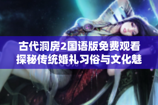 古代洞房2国语版免费观看探秘传统婚礼习俗与文化魅力