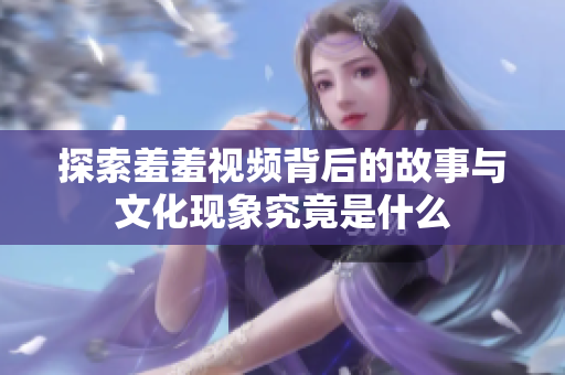 探索羞羞视频背后的故事与文化现象究竟是什么