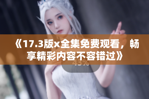 《17.3版x全集免费观看，畅享精彩内容不容错过》