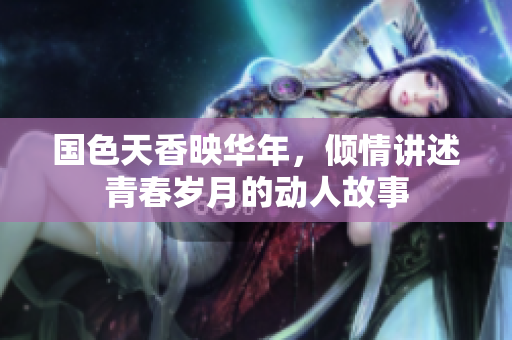 国色天香映华年，倾情讲述青春岁月的动人故事
