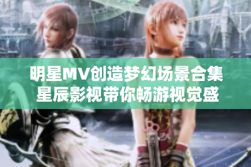 明星MV创造梦幻场景合集 星辰影视带你畅游视觉盛宴