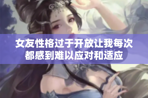 女友性格过于开放让我每次都感到难以应对和适应