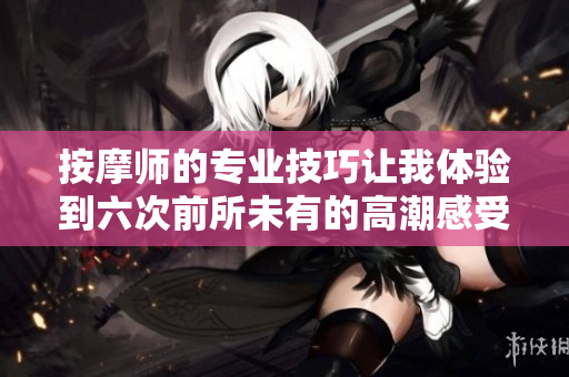 按摩师的专业技巧让我体验到六次前所未有的高潮感受